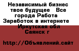 Независимый бизнес-твое будущее - Все города Работа » Заработок в интернете   . Иркутская обл.,Саянск г.